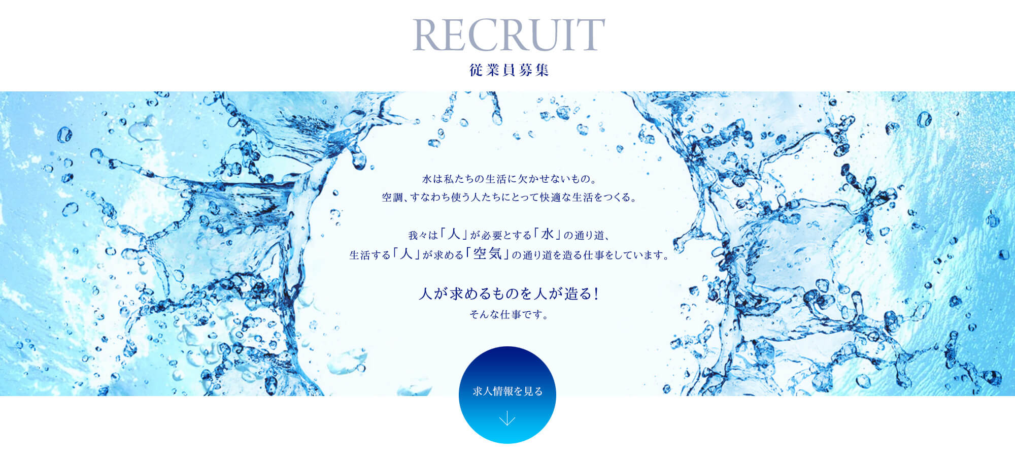 水は私たちの生活に欠かせないもの。空調、すなわち使う人たちにとって快適な生活をつくる。我々は「人」が必要とする「水」の通り道、生活する「人」が求める「空気」の通り道を造る仕事をしています。人が求めるものを人が造る！そんな仕事です。 ↓求人情報を見る